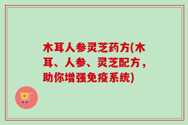 木耳人参灵芝药方(木耳、人参、灵芝配方，助你增强免疫系统)