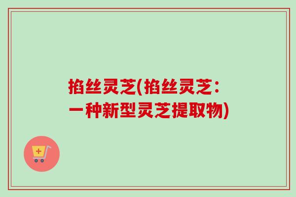 掐丝灵芝(掐丝灵芝：一种新型灵芝提取物)
