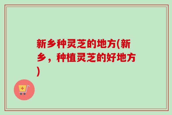 新乡种灵芝的地方(新乡，种植灵芝的好地方)