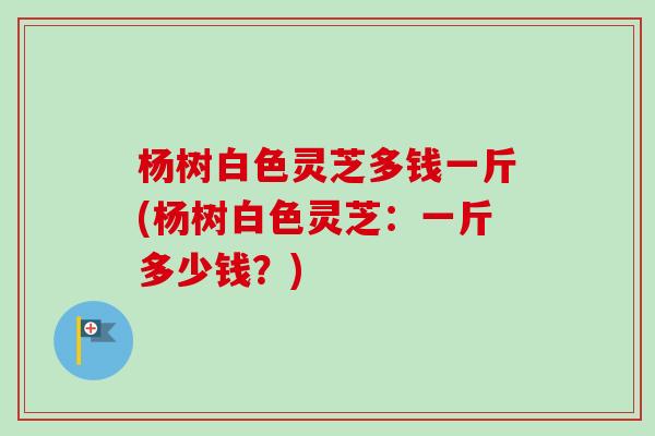 杨树白色灵芝多钱一斤(杨树白色灵芝：一斤多少钱？)