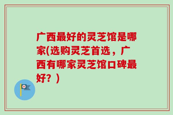 广西最好的灵芝馆是哪家(选购灵芝首选，广西有哪家灵芝馆口碑最好？)