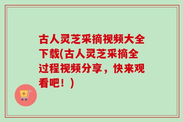 古人灵芝采摘视频大全下载(古人灵芝采摘全过程视频分享，快来观看吧！)