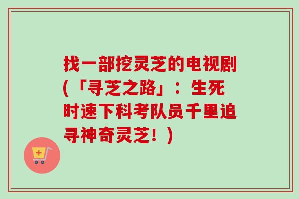 找一部挖灵芝的电视剧(「寻芝之路」：生死时速下科考队员千里追寻神奇灵芝！)