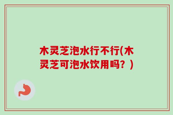 木灵芝泡水行不行(木灵芝可泡水饮用吗？)