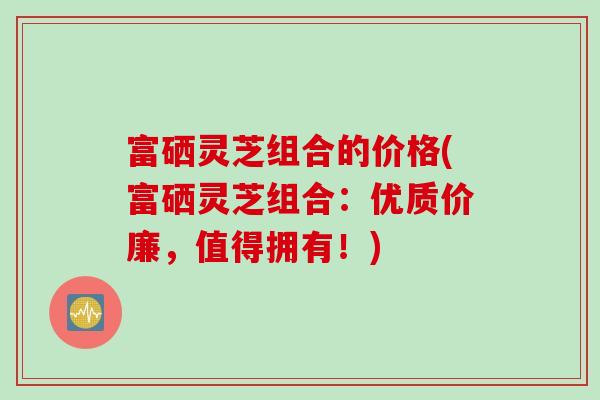 富硒灵芝组合的价格(富硒灵芝组合：优质价廉，值得拥有！)
