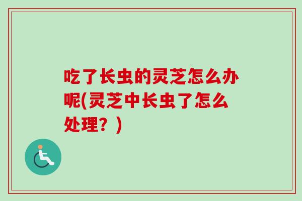 吃了长虫的灵芝怎么办呢(灵芝中长虫了怎么处理？)