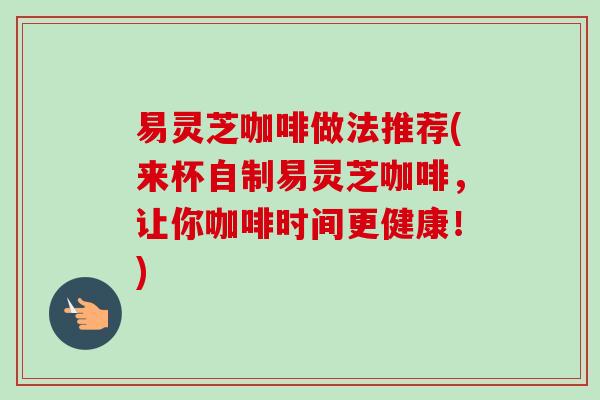 易灵芝咖啡做法推荐(来杯自制易灵芝咖啡，让你咖啡时间更健康！)