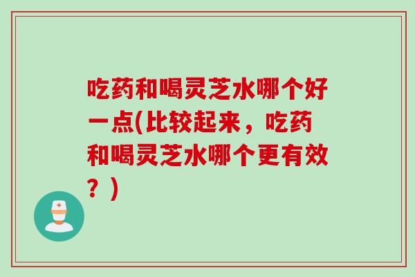 吃药和喝灵芝水哪个好一点(比较起来,吃药和喝灵芝水哪个更有效?) 吃药和喝灵芝水哪个好一点(比较起来,吃药和喝灵芝水哪个更有效?)