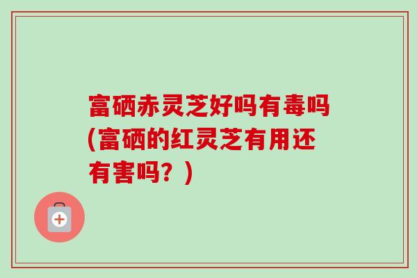 富硒赤灵芝好吗有毒吗(富硒的红灵芝有用还有害吗?) 富硒赤灵芝好吗有毒吗(富硒的红灵芝有用还有害吗?)