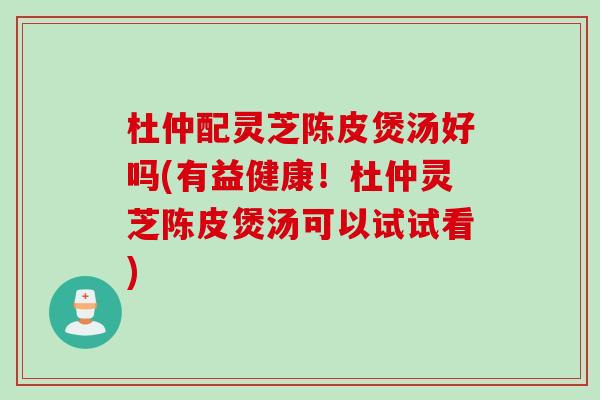 杜仲配灵芝陈皮煲汤好吗(有益健康！杜仲灵芝陈皮煲汤可以试试看)