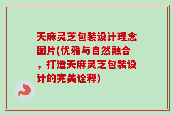 天麻灵芝包装设计理念图片(优雅与自然融合，打造天麻灵芝包装设计的完美诠释)