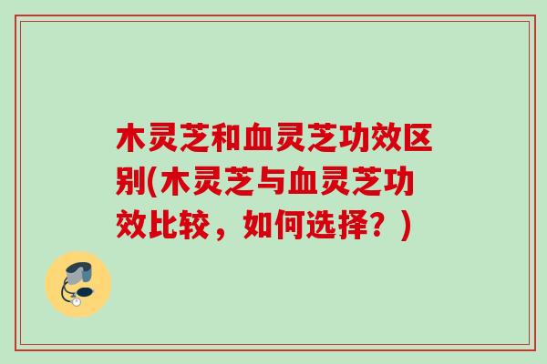 木灵芝和血灵芝功效区别(木灵芝与血灵芝功效比较，如何选择？)