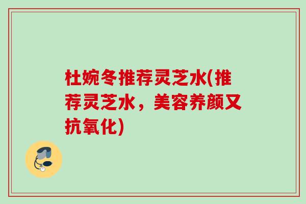 杜婉冬推荐灵芝水(推荐灵芝水，美容养颜又抗氧化)