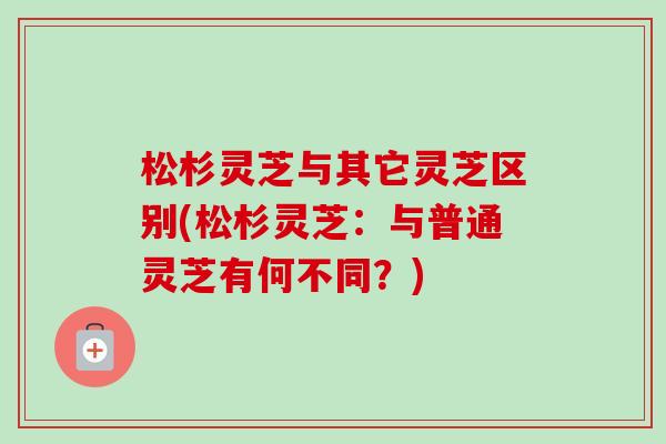 松杉灵芝与其它灵芝区别(松杉灵芝:与普通灵芝有何不同?) 松杉灵芝与其它灵芝区别(松杉灵芝:与普通灵芝有何不同?)