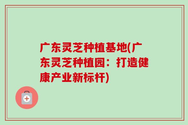 广东灵芝种植基地(广东灵芝种植园：打造健康产业新标杆)