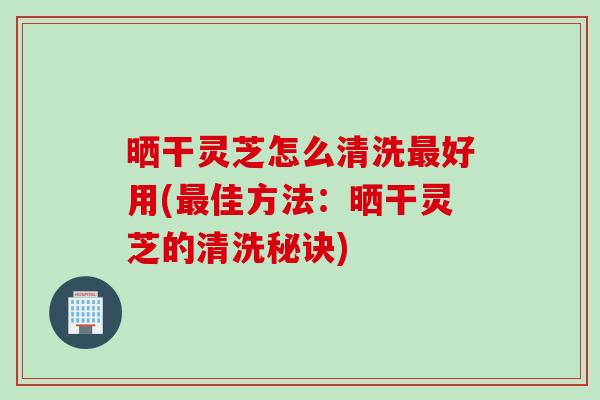 晒干灵芝怎么清洗最好用(最佳方法：晒干灵芝的清洗秘诀)