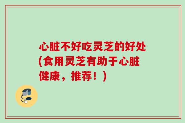 心脏不好吃灵芝的好处(食用灵芝有助于心脏健康，推荐！)