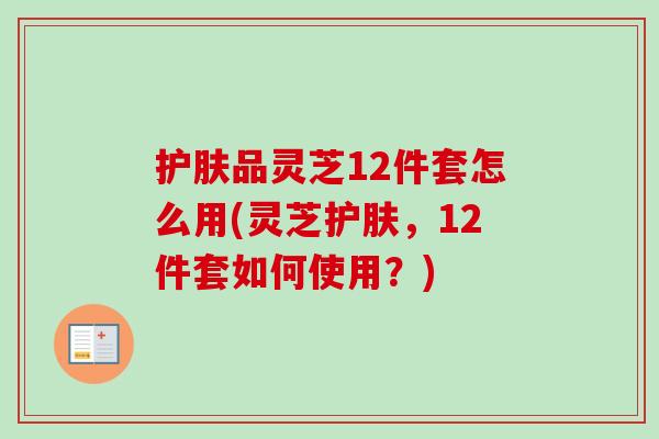 护肤品灵芝12件套怎么用(灵芝护肤，12件套如何使用？)