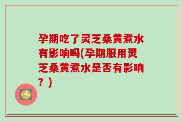 孕期吃了灵芝桑黄煮水有影响吗(孕期服用灵芝桑黄煮水是否有影响？)