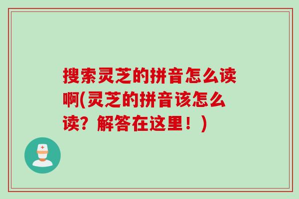 搜索灵芝的拼音怎么读啊(灵芝的拼音该怎么读？解答在这里！)