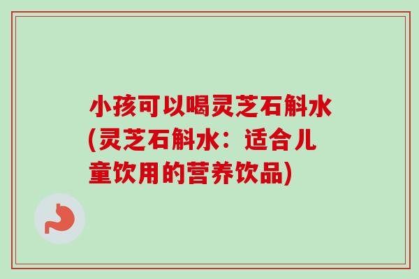 小孩可以喝灵芝石斛水(灵芝石斛水：适合儿童饮用的营养饮品)