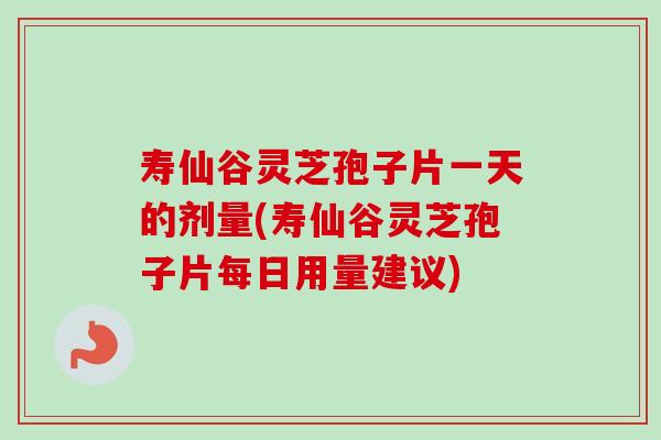 寿仙谷灵芝孢子片一天的剂量(寿仙谷灵芝孢子片每日用量建议)