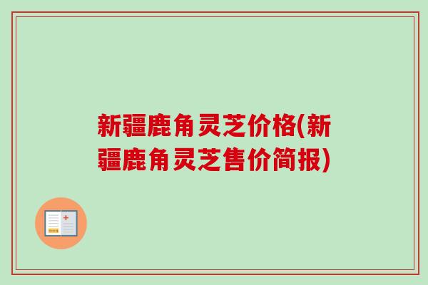 新疆鹿角灵芝价格(新疆鹿角灵芝售价简报)