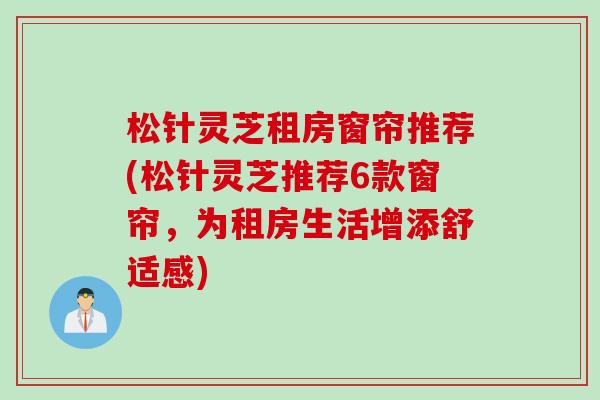 松针灵芝租房窗帘推荐(松针灵芝推荐6款窗帘，为租房生活增添舒适感)