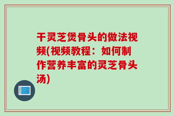 干灵芝煲骨头的做法视频(视频教程：如何制作营养丰富的灵芝骨头汤)