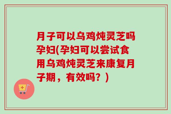 月子可以乌鸡炖灵芝吗孕妇(孕妇可以尝试食用乌鸡炖灵芝来康复月子期，有效吗？)