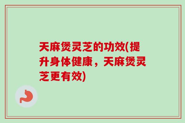 天麻煲灵芝的功效(提升身体健康，天麻煲灵芝更有效)