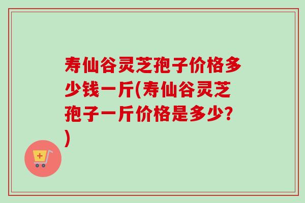 寿仙谷灵芝孢子价格多少钱一斤(寿仙谷灵芝孢子一斤价格是多少？)