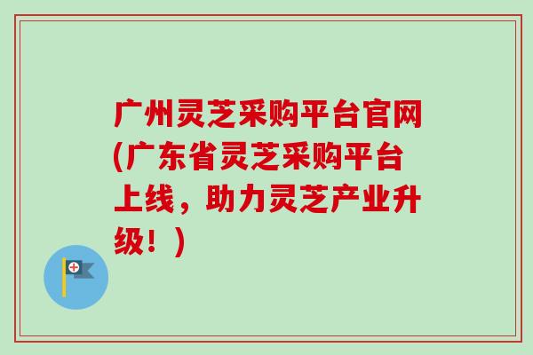 广州灵芝采购平台官网(广东省灵芝采购平台上线，助力灵芝产业升级！)
