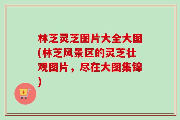 林芝灵芝图片大全大图(林芝风景区的灵芝壮观图片，尽在大图集锦)