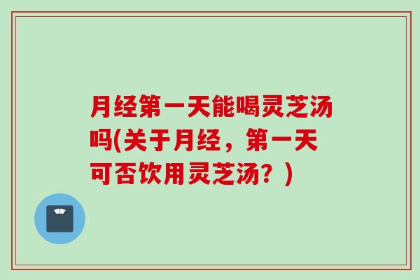 月经第一天能喝灵芝汤吗(关于月经，第一天可否饮用灵芝汤？)
