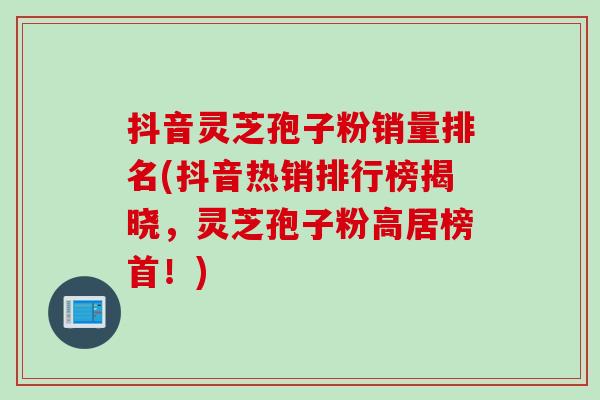 抖音灵芝孢子粉销量排名(抖音热销排行榜揭晓，灵芝孢子粉高居榜首！)