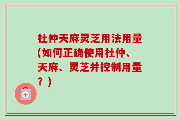杜仲天麻灵芝用法用量(如何正确使用杜仲、天麻、灵芝并控制用量？)