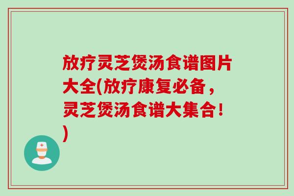 放疗灵芝煲汤食谱图片大全(放疗康复必备，灵芝煲汤食谱大集合！)