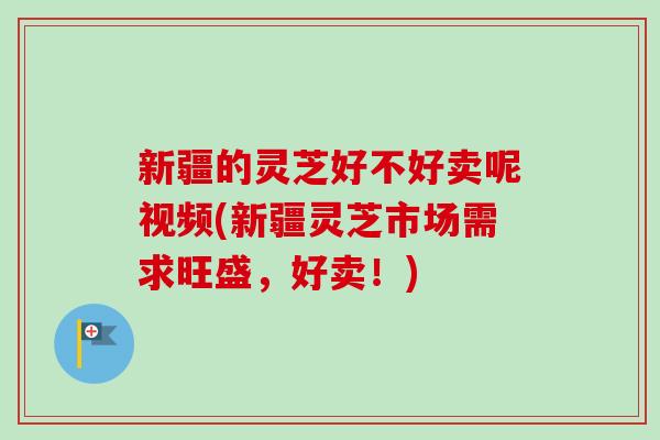 新疆的灵芝好不好卖呢视频(新疆灵芝市场需求旺盛，好卖！)