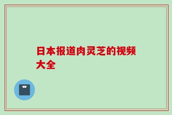 日本报道肉灵芝的视频大全