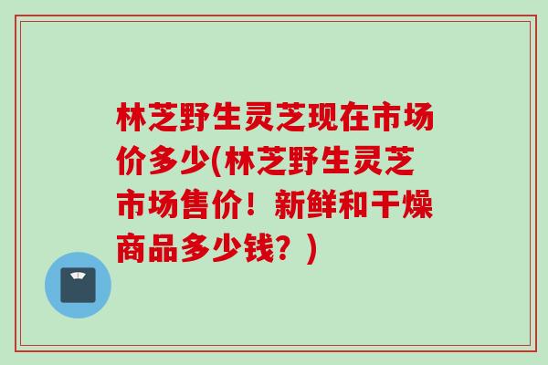 林芝野生灵芝现在市场价多少(林芝野生灵芝市场售价！新鲜和干燥商品多少钱？)