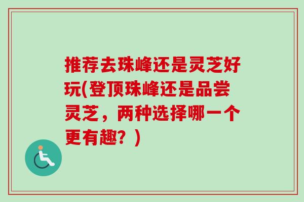 推荐去珠峰还是灵芝好玩(登顶珠峰还是品尝灵芝，两种选择哪一个更有趣？)