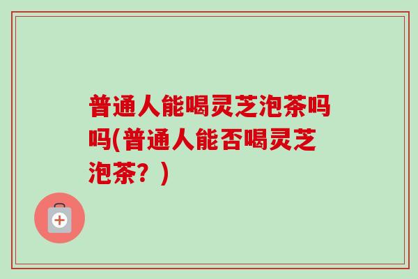 普通人能喝灵芝泡茶吗吗(普通人能否喝灵芝泡茶？)
