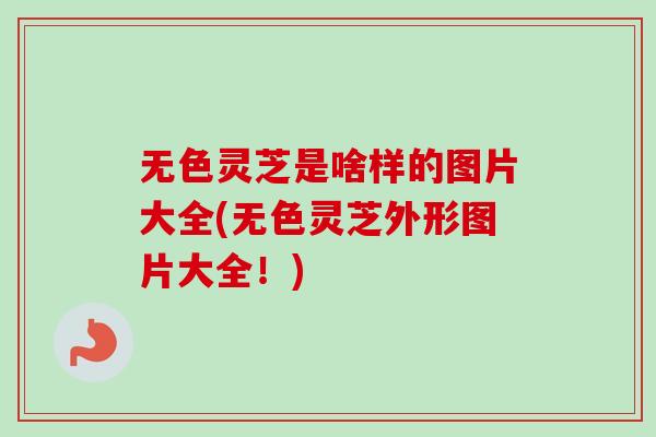 无色灵芝是啥样的图片大全(无色灵芝外形图片大全！)