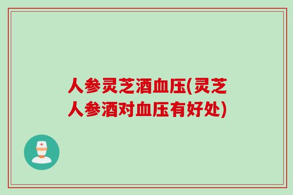 人参灵芝酒血压(灵芝人参酒对血压有好处)