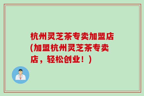 杭州灵芝茶专卖加盟店(加盟杭州灵芝茶专卖店，轻松创业！)