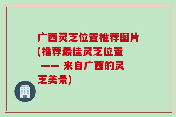 广西灵芝位置推荐图片(推荐最佳灵芝位置  —— 来自广西的灵芝美景)