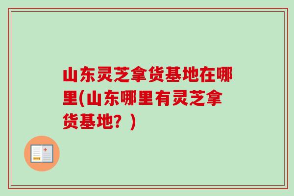 山东灵芝拿货基地在哪里(山东哪里有灵芝拿货基地？)