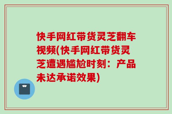 快手网红带货灵芝翻车视频(快手网红带货灵芝遭遇尴尬时刻：产品未达承诺效果)