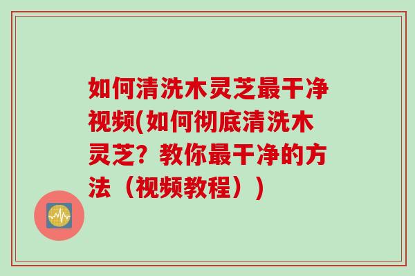 如何清洗木灵芝最干净视频(如何彻底清洗木灵芝？教你最干净的方法（视频教程）)